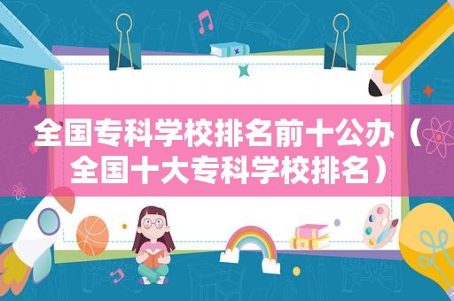 全国专科学校排名前十公办（全国十大专科学校排名）