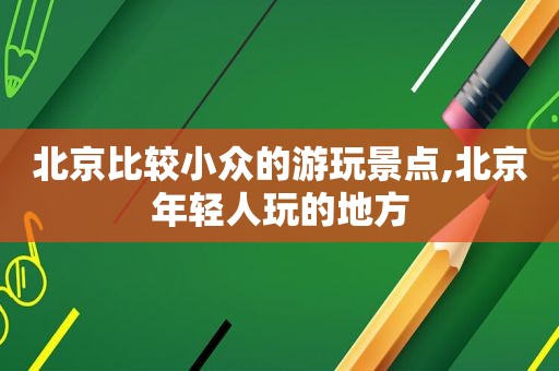 北京比较小众的游玩景点,北京年轻人玩的地方