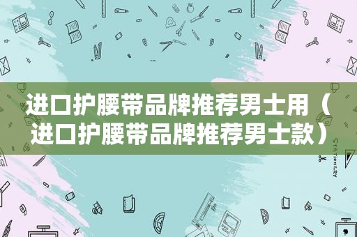 进口护腰带品牌推荐男士用（进口护腰带品牌推荐男士款）