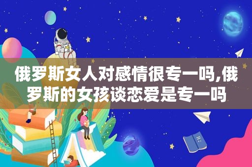 俄罗斯女人对感情很专一吗,俄罗斯的女孩谈恋爱是专一吗  第1张