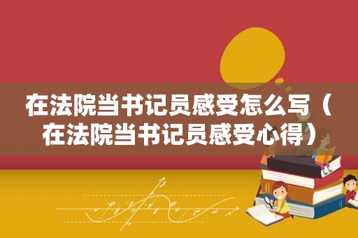 在法院当书记员感受怎么写（在法院当书记员感受心得）