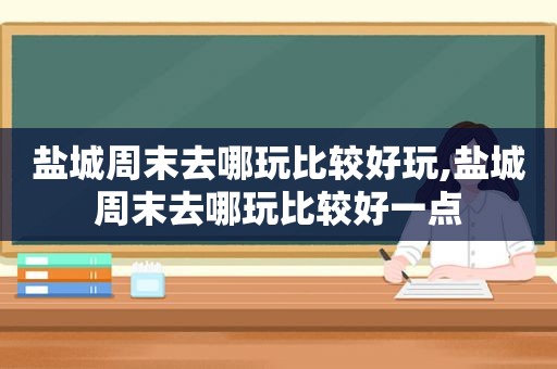 盐城周末去哪玩比较好玩,盐城周末去哪玩比较好一点