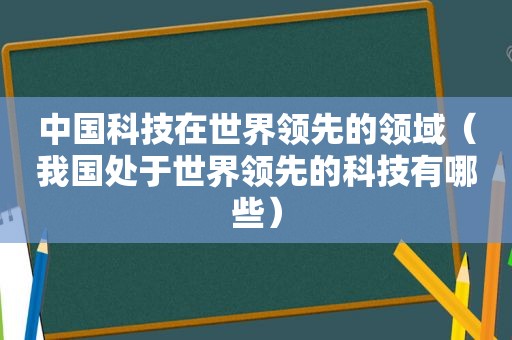 中国科技在世界领先的领域（我国处于世界领先的科技有哪些）