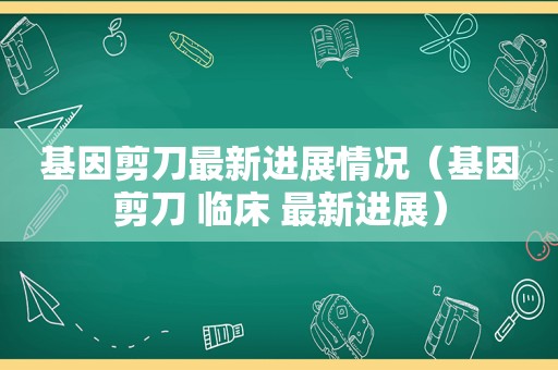 基因剪刀最新进展情况（基因剪刀 临床 最新进展）