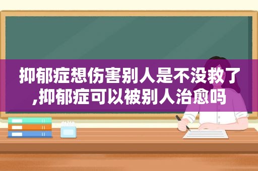 抑郁症想伤害别人是不没救了,抑郁症可以被别人治愈吗