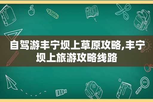 自驾游丰宁坝上草原攻略,丰宁坝上旅游攻略线路