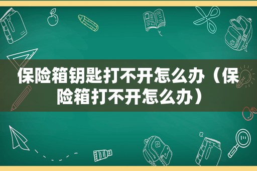 保险箱钥匙打不开怎么办（保险箱打不开怎么办）