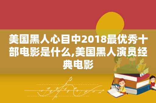 美国黑人心目中2018最优秀十部电影是什么,美国黑人演员经典电影