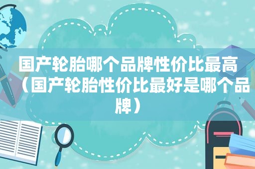 国产轮胎哪个品牌性价比最高（国产轮胎性价比最好是哪个品牌）