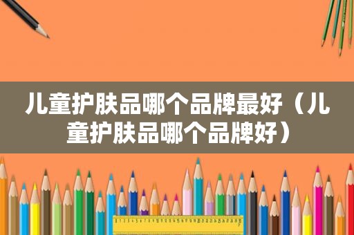 儿童护肤品哪个品牌最好（儿童护肤品哪个品牌好）