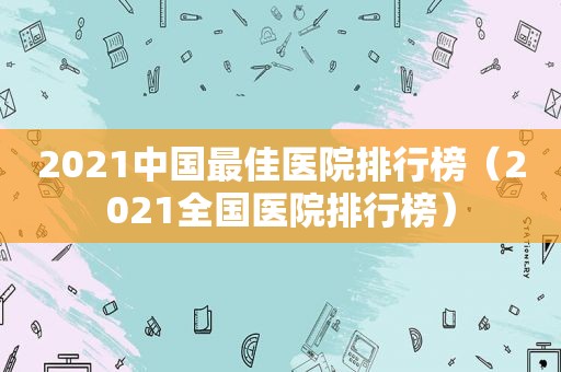 2021中国最佳医院排行榜（2021全国医院排行榜）