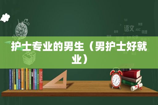 护士专业的男生（男护士好就业）