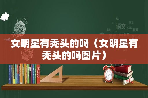 女明星有秃头的吗（女明星有秃头的吗图片）