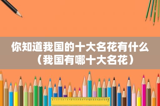 你知道我国的十大名花有什么（我国有哪十大名花）