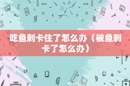 吃鱼刺卡住了怎么办（被鱼刺卡了怎么办）