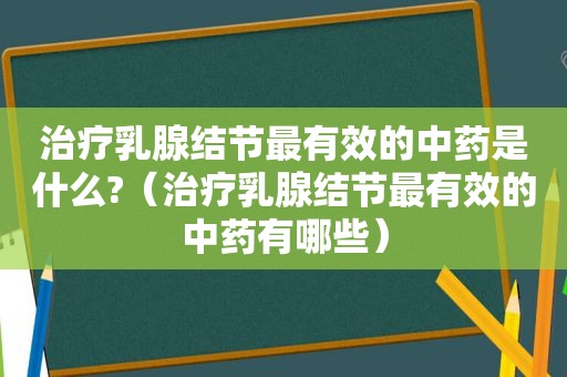 治疗乳腺结节最有效的中药是什么?（治疗乳腺结节最有效的中药有哪些）