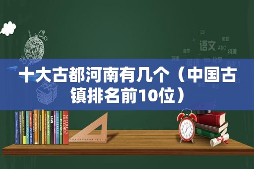十大古都河南有几个（中国古镇排名前10位）
