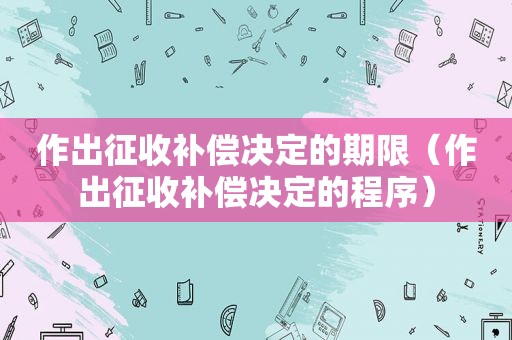 作出征收补偿决定的期限（作出征收补偿决定的程序）