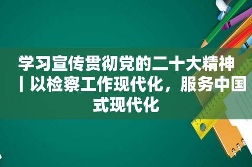 学习宣传贯彻党的二十大精神｜以检察工作现代化，服务中国式现代化  第1张