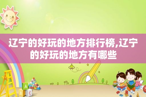 辽宁的好玩的地方排行榜,辽宁的好玩的地方有哪些