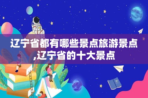 辽宁省都有哪些景点旅游景点,辽宁省的十大景点