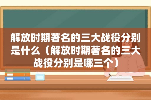 解放时期著名的三大战役分别是什么（解放时期著名的三大战役分别是哪三个）