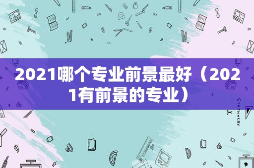 2021哪个专业前景最好（2021有前景的专业）  第1张