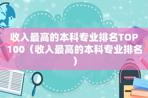 收入最高的本科专业排名TOP100（收入最高的本科专业排名）