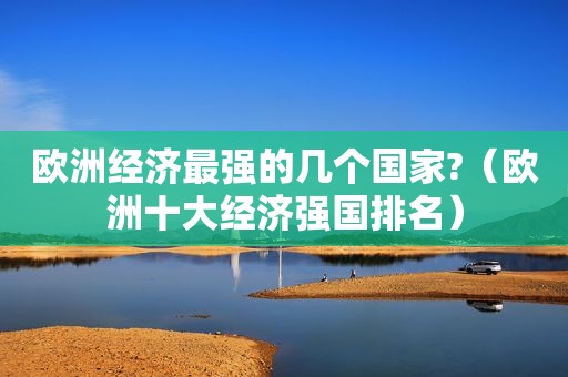欧洲经济最强的几个国家?（欧洲十大经济强国排名）