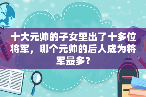 十大元帅的子女里出了十多位将军，哪个元帅的后人成为将军最多？