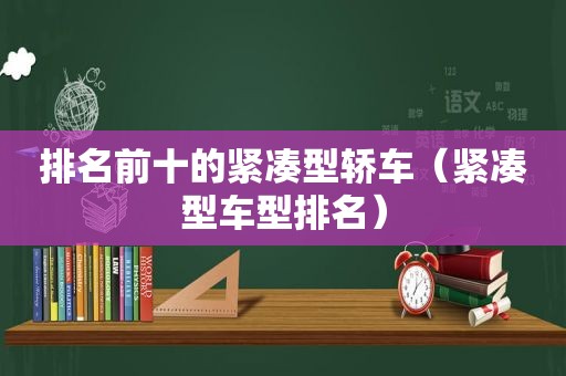 排名前十的紧凑型轿车（紧凑型车型排名）