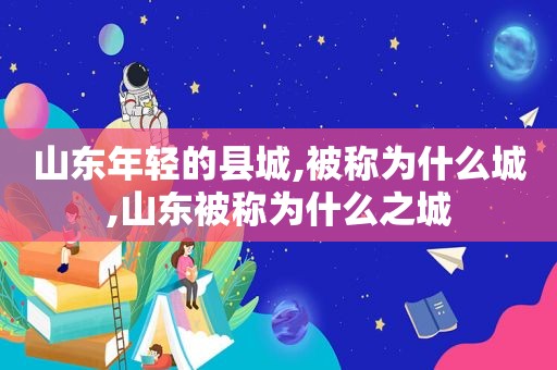 山东年轻的县城,被称为什么城,山东被称为什么之城  第1张