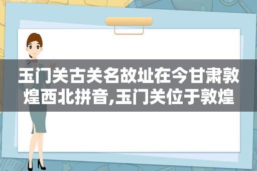 玉门关古关名故址在今甘肃敦煌西北拼音,玉门关位于敦煌