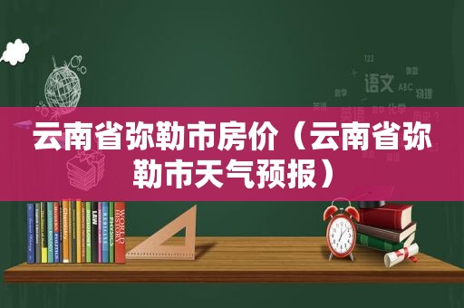 云南省弥勒市房价（云南省弥勒市天气预报）