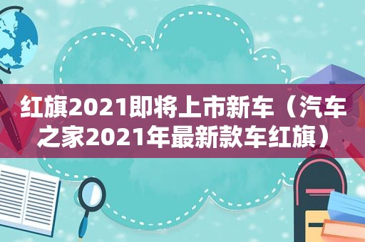 红旗2021即将上市新车（汽车之家2021年最新款车红旗）