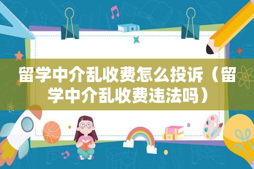 留学中介乱收费怎么投诉（留学中介乱收费违法吗）