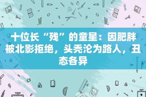 十位长“残”的童星：因肥胖被北影拒绝，头秃沦为路人，丑态各异