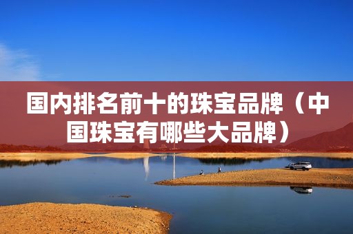 国内排名前十的珠宝品牌（中国珠宝有哪些大品牌）