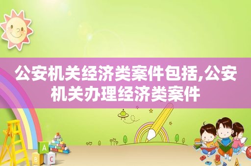 公安机关经济类案件包括,公安机关办理经济类案件