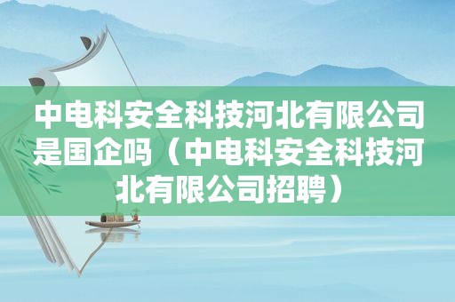 中电科安全科技河北有限公司是国企吗（中电科安全科技河北有限公司招聘）