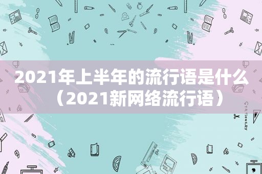 2021年上半年的流行语是什么（2021新网络流行语）