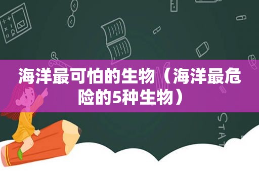 海洋最可怕的生物（海洋最危险的5种生物）