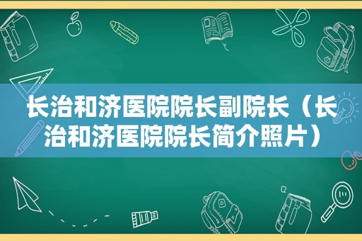 长治和济医院院长副院长（长治和济医院院长简介照片）