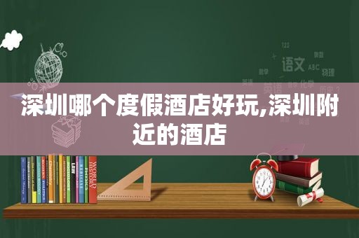 深圳哪个度假酒店好玩,深圳附近的酒店