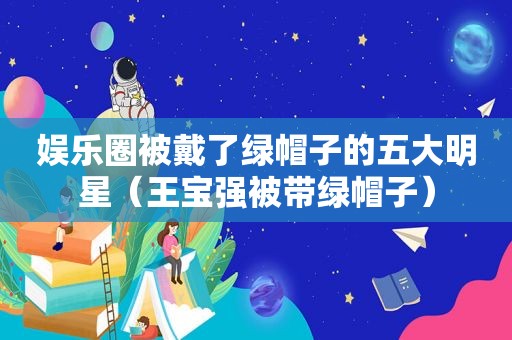 娱乐圈被戴了绿帽子的五大明星（王宝强被带绿帽子）