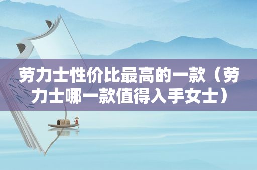 劳力士性价比最高的一款（劳力士哪一款值得入手女士）