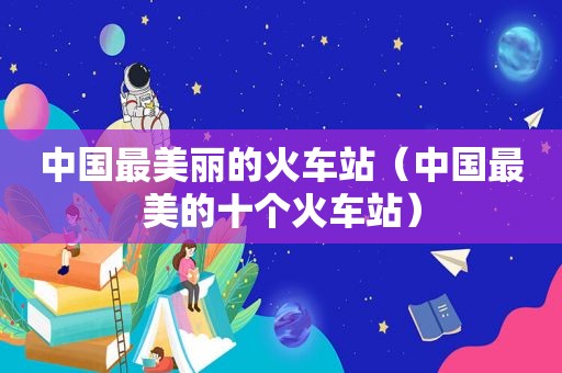 中国最美丽的火车站（中国最美的十个火车站）