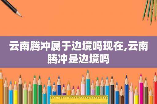 云南腾冲属于边境吗现在,云南腾冲是边境吗