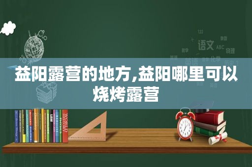 益阳露营的地方,益阳哪里可以烧烤露营