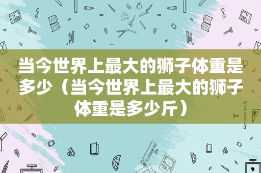 当今世界上最大的狮子体重是多少（当今世界上最大的狮子体重是多少斤）